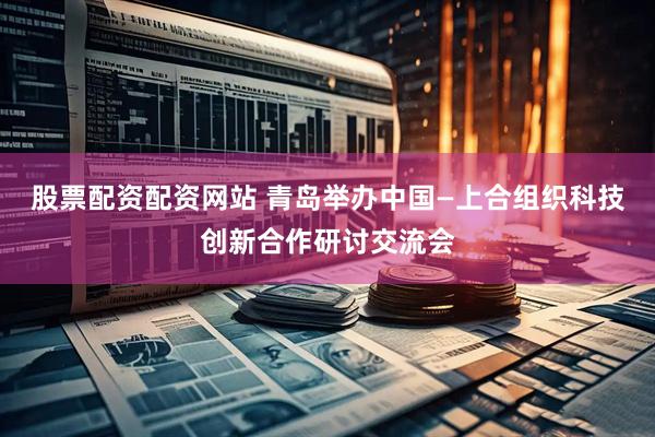 股票配资配资网站 青岛举办中国—上合组织科技创新合作研讨交流会