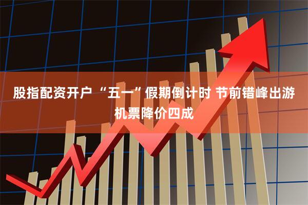 股指配资开户 “五一”假期倒计时 节前错峰出游机票降价四成