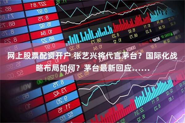 网上股票配资开户 张艺兴将代言茅台？国际化战略布局如何？茅台最新回应……