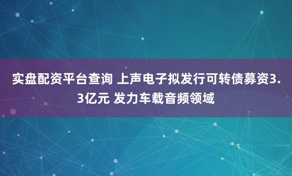 实盘配资平台查询 上声电子拟发行可转债募资3.3亿元 发力车载音频领域