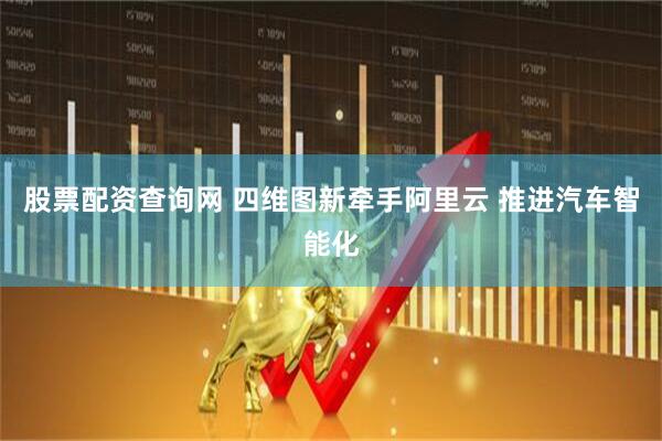 股票配资查询网 四维图新牵手阿里云 推进汽车智能化
