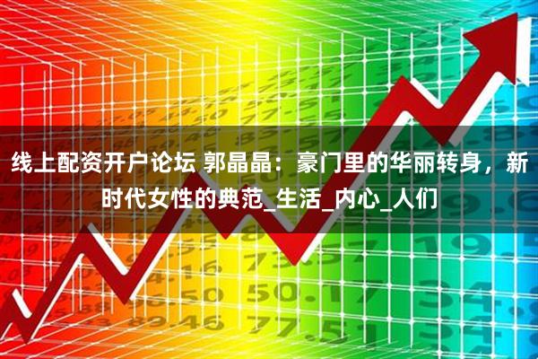 线上配资开户论坛 郭晶晶：豪门里的华丽转身，新时代女性的典范_生活_内心_人们