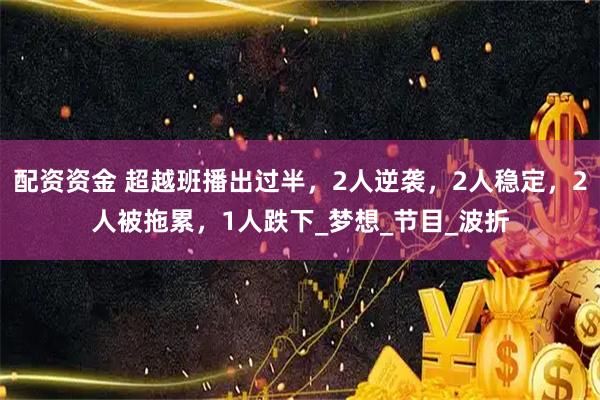 配资资金 超越班播出过半，2人逆袭，2人稳定，2人被拖累，1人跌下_梦想_节目_波折