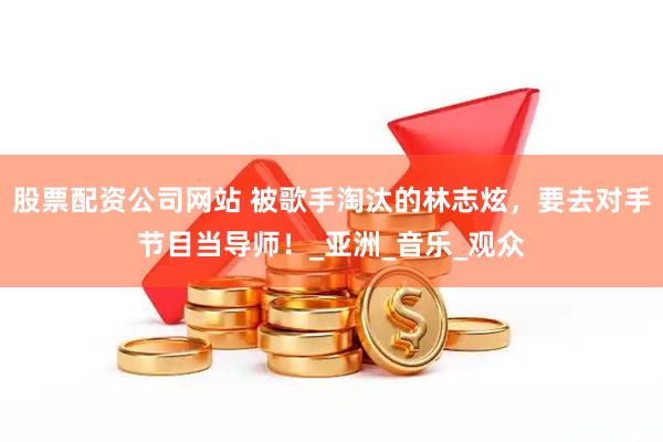股票配资公司网站 被歌手淘汰的林志炫，要去对手节目当导师！_亚洲_音乐_观众