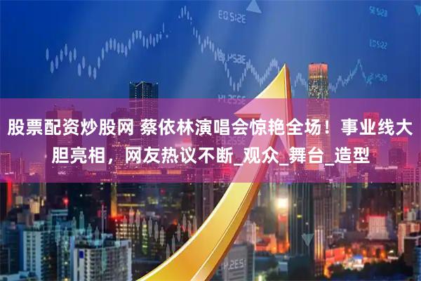 股票配资炒股网 蔡依林演唱会惊艳全场！事业线大胆亮相，网友热议不断_观众_舞台_造型