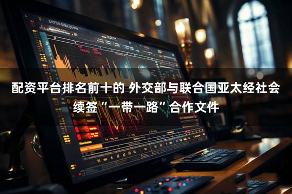 配资平台排名前十的 外交部与联合国亚太经社会续签“一带一路”合作文件