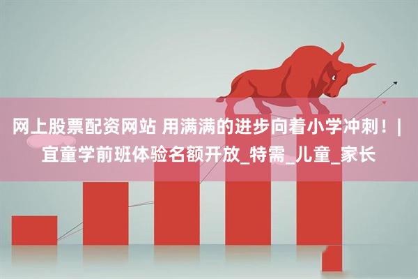 网上股票配资网站 用满满的进步向着小学冲刺！| 宜童学前班体验名额开放_特需_儿童_家长
