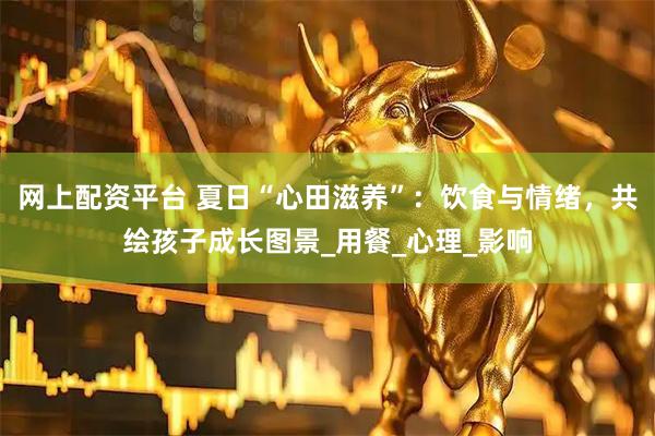 网上配资平台 夏日“心田滋养”：饮食与情绪，共绘孩子成长图景_用餐_心理_影响