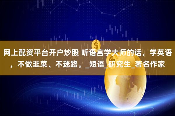 网上配资平台开户炒股 听语言学大师的话，学英语，不做韭菜、不迷路。_短语_研究生_著名作家