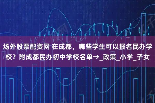 场外股票配资网 在成都，哪些学生可以报名民办学校？附成都民办初中学校名单→_政策_小学_子女