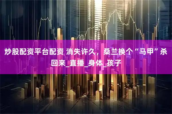 炒股配资平台配资 消失许久，桑兰换个“马甲”杀回来_直播_身体_孩子