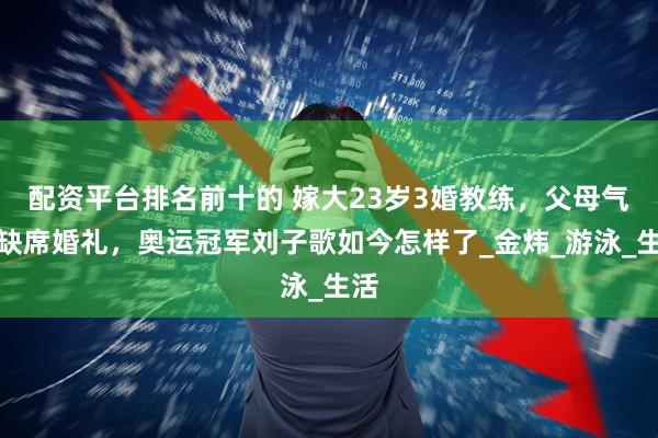 配资平台排名前十的 嫁大23岁3婚教练，父母气到缺席婚礼，奥运冠军刘子歌如今怎样了_金炜_游泳_生活