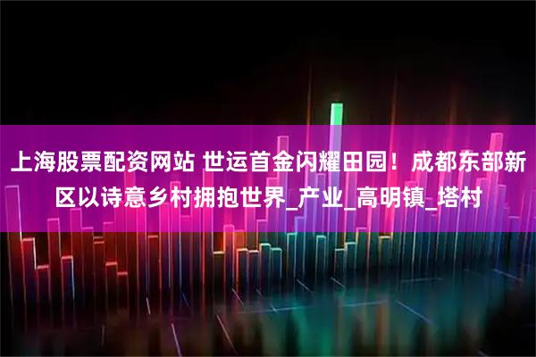 上海股票配资网站 世运首金闪耀田园！成都东部新区以诗意乡村拥抱世界_产业_高明镇_塔村