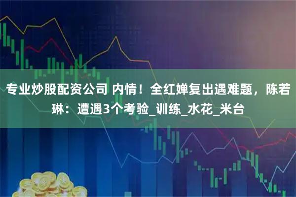 专业炒股配资公司 内情！全红婵复出遇难题，陈若琳：遭遇3个考验_训练_水花_米台