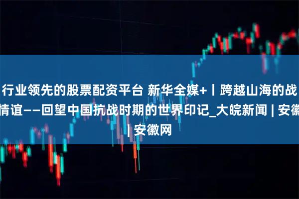 行业领先的股票配资平台 新华全媒+丨跨越山海的战火情谊——回望中国抗战时期的世界印记_大皖新闻 | 安徽网