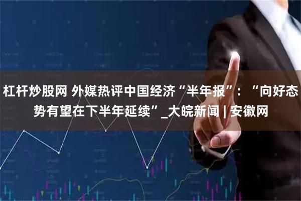 杠杆炒股网 外媒热评中国经济“半年报”：“向好态势有望在下半年延续”_大皖新闻 | 安徽网
