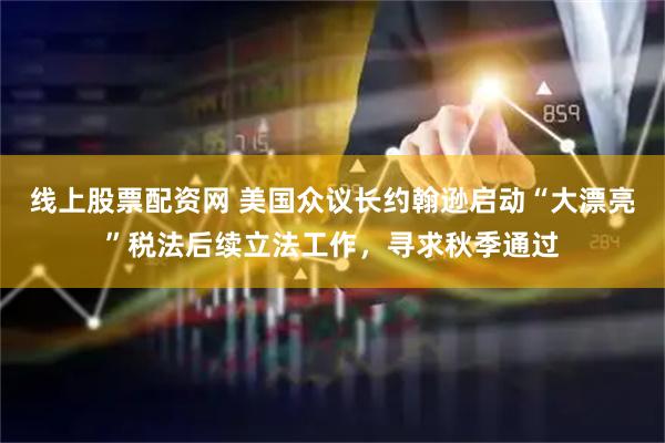 线上股票配资网 美国众议长约翰逊启动“大漂亮”税法后续立法工作，寻求秋季通过