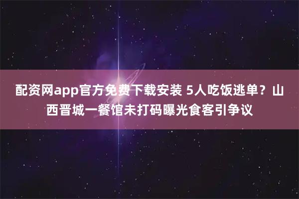 配资网app官方免费下载安装 5人吃饭逃单？山西晋城一餐馆未打码曝光食客引争议