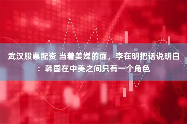 武汉股票配资 当着美媒的面，李在明把话说明白：韩国在中美之间只有一个角色