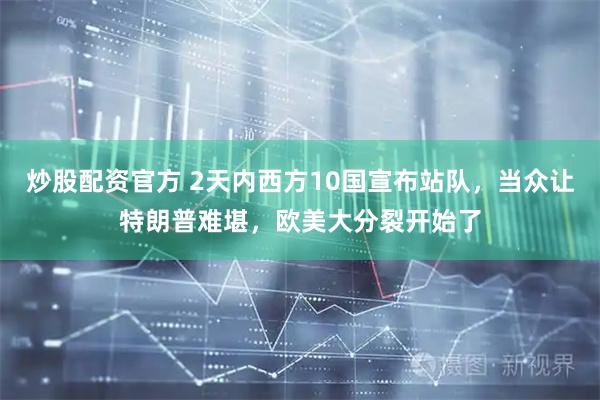 炒股配资官方 2天内西方10国宣布站队，当众让特朗普难堪，欧美大分裂开始了