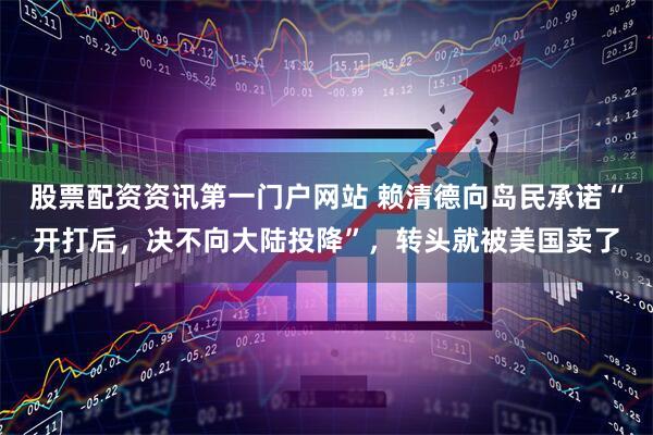 股票配资资讯第一门户网站 赖清德向岛民承诺“开打后，决不向大陆投降”，转头就被美国卖了