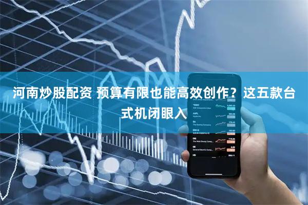 河南炒股配资 预算有限也能高效创作？这五款台式机闭眼入