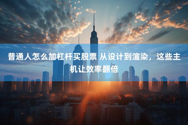 普通人怎么加杠杆买股票 从设计到渲染，这些主机让效率翻倍