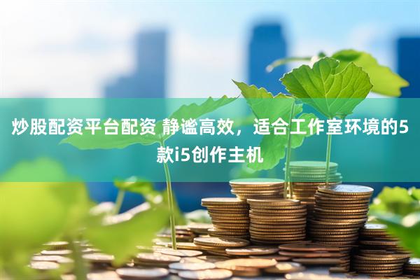 炒股配资平台配资 静谧高效，适合工作室环境的5款i5创作主机