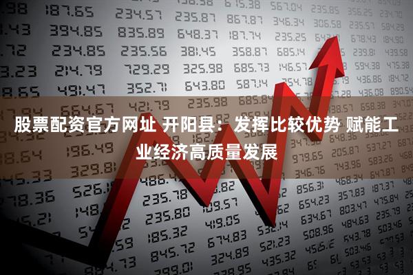 股票配资官方网址 开阳县：发挥比较优势 赋能工业经济高质量发展